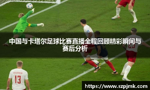 中国与卡塔尔足球比赛直播全程回顾精彩瞬间与赛后分析