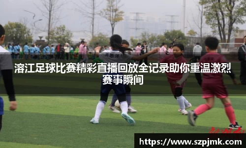 溶江足球比赛精彩直播回放全记录助你重温激烈赛事瞬间