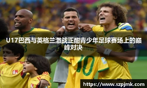 U17巴西与英格兰激战正酣青少年足球赛场上的巅峰对决